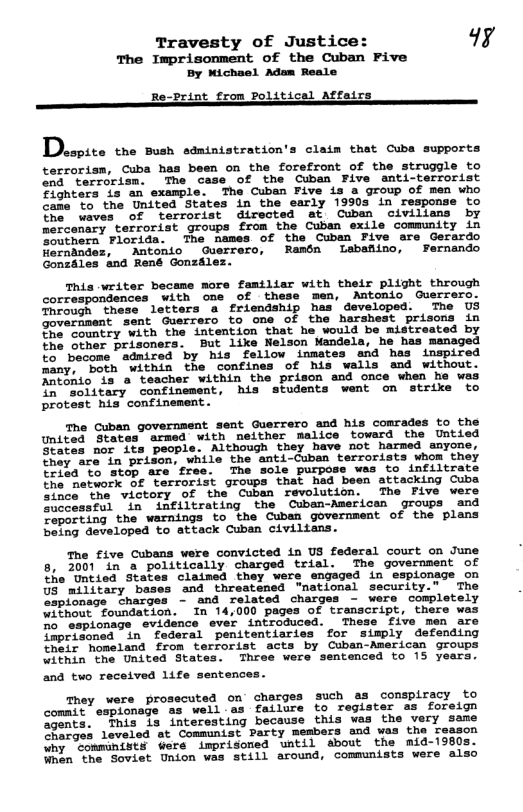 Travesty of Justice: 49y The Imprisonment of the Cuban Five Dy Wichael Adam Reale Re_print from Political Affairs —— O B . Dhcpito the sush statntstration’s clain that cuba supports terrorism, Cuba has been on the forefront of the struggle to end terrorism. The case of the Cuban Five anti-terrorist $ighters is an example. The Cuban Five is a group of men who Came to the United States in the early 1990s in response to he. waves of terrorist directed at Cuben civilians by mercenary terrorist groups from the Cuban exile community in outhern Florida. The names of the Cuban Five are Gerardo Rerndndez, Antonio Guerrero, Ramén Labafiino, Fernendo Gonzales and René Gonzilez. This writer became more famtliar with their plight through correspondences with one of these men, Antonio Guerrero. Through these letters a friendship has developed. The US Joverament sent Guerrero to one of the harshest prisons in Jhe Country with the intention that he would be mistreated by the other prisoners. But like Nelson Mandela, he has managed to° become admired by his fellow inmates and hes inspired many, both within the confines of his walls and without. Aatiaio is a teacher within the prison and once when he was Insoiitary confinement, his students wemt on strike to protest his confinement. The Cuban government sent Guerrero and his comrades to the United States armed with neither malice toward the Untied fates nor its people. Although they have not harmed amyone, Shey are in prisons while the anti-Cuban terrorists whom they trisa’to stop are free. The sole purpose was to infiltrate the network Of terrorist groups that had been attacking Cuba Since"the wvictory of the Cuban revolution. The Five were Successful in infiltrating the Cuban-American groups and Zeporting the warnings to the Cuban government of the plans being developed to attack Cuban civilians. he five Cubana were convicted in US federal court on June 8, 2001 in a politically charged trial. The government of She ‘Untied States claimed they wers engaged in espionage on 08 military bases and threatened "national security.” The eapionage ctharges - and related charges - were completely without foundation. In 14,000 pages of transcript, there was o esplonage evidence ever introduced. These five men are Jeprisoned in federal penitentiaries for simply defending their homeland from terrorist acts by Cuban-American groups within the United States. Three were sentenced to 15 years. and two received life sentences They were prosecuted on’ charges Such as conspiracy to commit esplonage as well.as failure to register as foreign Sgents. This is interesting because this was the very same farges levelod at Communist Party members end was the reason Why ComminiSts were imprisoned until about the mid-1980s. When ‘the Soviet Union was still around, communists were also